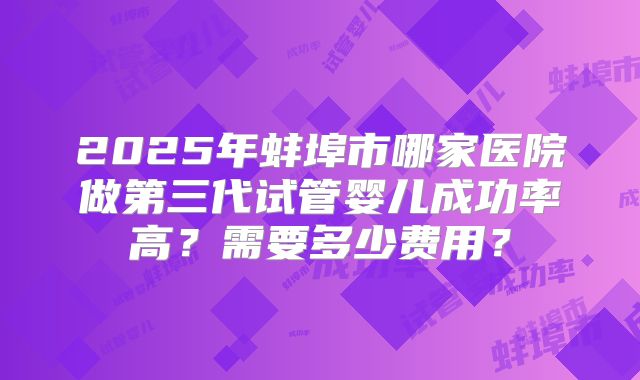 2025年蚌埠市哪家医院做第三代试管婴儿成功率高?需要多少费用?