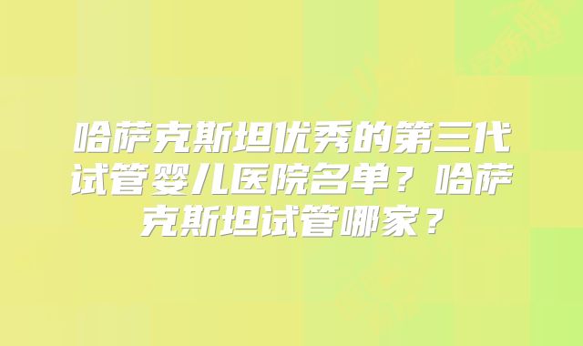 哈萨克斯坦优秀的第三代试管婴儿医院名单？哈萨克斯坦试管哪家？