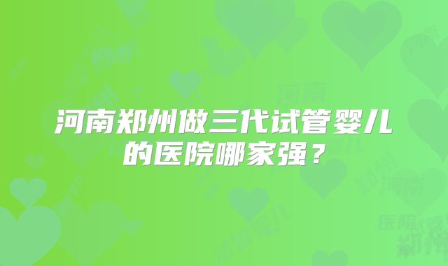 河南郑州做三代试管婴儿的医院哪家强?