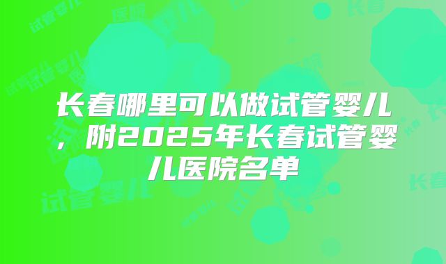 长春哪里可以做试管婴儿,附2025年长春试管婴儿医院名单
