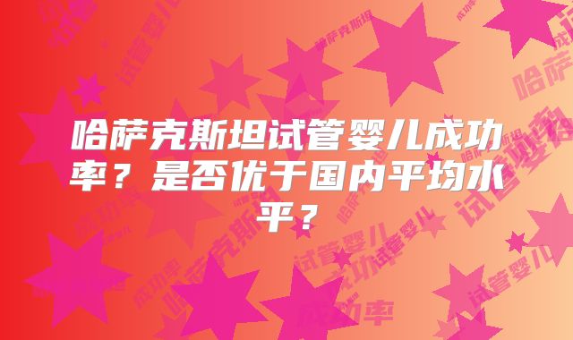 哈萨克斯坦试管婴儿成功率？是否优于国内平均水平？