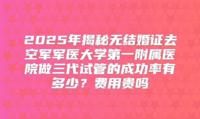 2025年揭秘无结婚证去空军军医大学第一附属医院做三代试管的成功率有多少?费用贵吗
