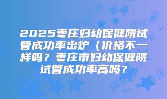2025枣庄妇幼保健院试管成功率出炉(价格不一样吗?枣庄市妇幼保健院试管成功率高吗?