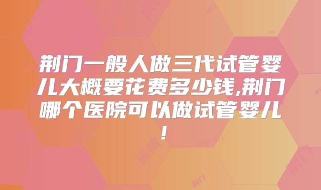 荆门一般人做三代试管婴儿大概要花费多少钱,荆门哪个医院可以做试管婴儿！