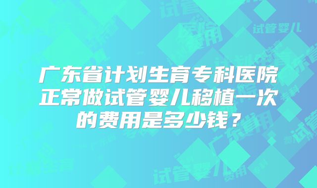 广东省计划生育专科医院正常做试管婴儿移植一次的费用是多少钱？