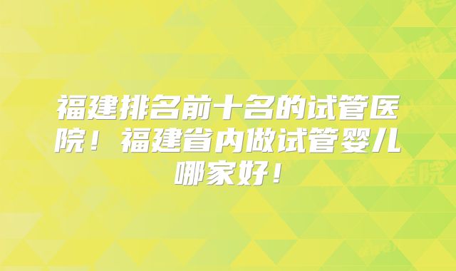 福建排名前十名的试管医院！福建省内做试管婴儿哪家好！
