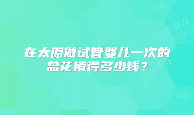 在太原做试管婴儿一次的总花销得多少钱？