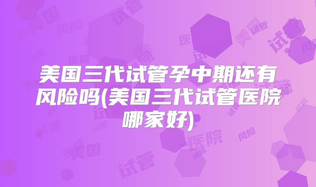 美国三代试管孕中期还有风险吗(美国三代试管医院哪家好)
