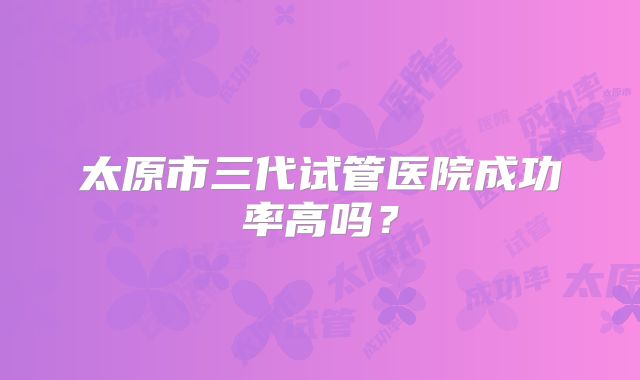 太原市三代试管医院成功率高吗？