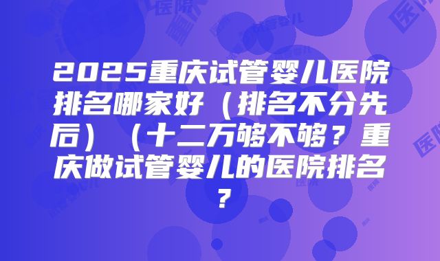 2025重庆试管婴儿医院排名哪家好(排名不分先后)(十二万够不够?重庆做试管婴儿的医院排名?