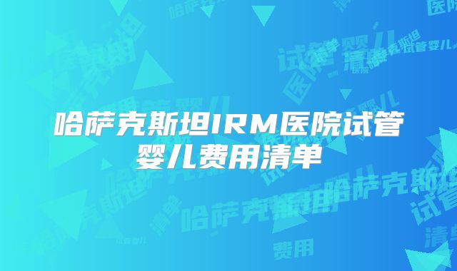 哈萨克斯坦IRM医院试管婴儿费用清单