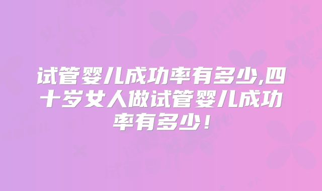 试管婴儿成功率有多少,四十岁女人做试管婴儿成功率有多少!