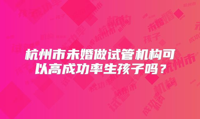 杭州市未婚做试管机构可以高成功率生孩子吗？