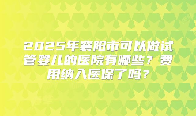 2025年襄阳市可以做试管婴儿的医院有哪些？费用纳入医保了吗？