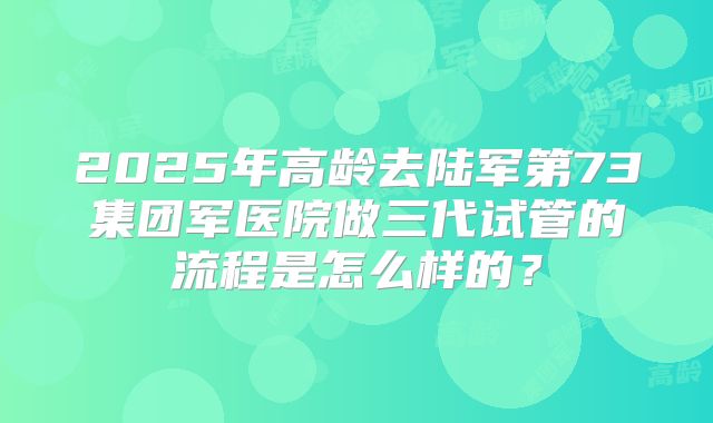 2025年高龄去陆军第73集团军医院做三代试管的流程是怎么样的?