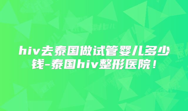 hiv去泰国做试管婴儿多少钱-泰国hiv整形医院！