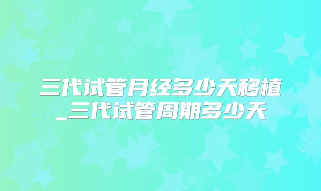 三代试管月经多少天移植_三代试管周期多少天