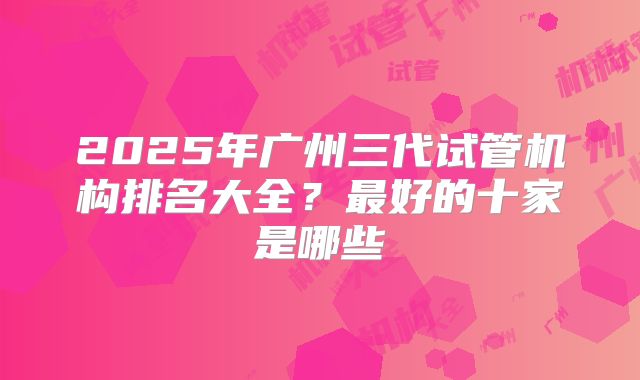 2025年广州三代试管机构排名大全?最好的十家是哪些