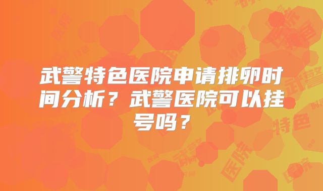 武警特色医院申请排卵时间分析?武警医院可以挂号吗?
