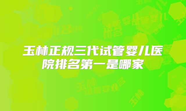 玉林正规三代试管婴儿医院排名第一是哪家