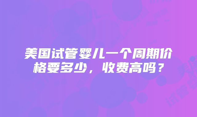 美国试管婴儿一个周期价格要多少,收费高吗?