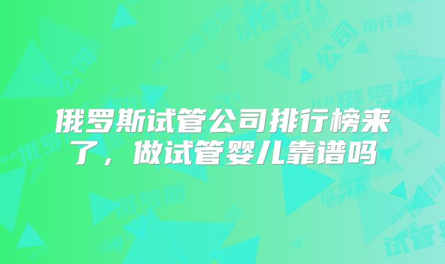 俄罗斯试管公司排行榜来了，做试管婴儿靠谱吗