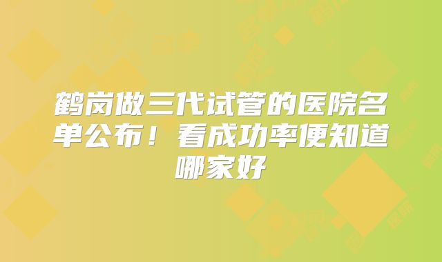 鹤岗做三代试管的医院名单公布！看成功率便知道哪家好