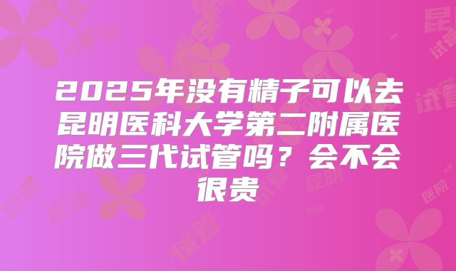 2025年没有精子可以去昆明医科大学第二附属医院做三代试管吗?会不会很贵