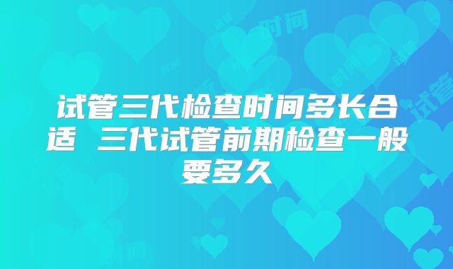 试管三代检查时间多长合适 三代试管前期检查一般要多久