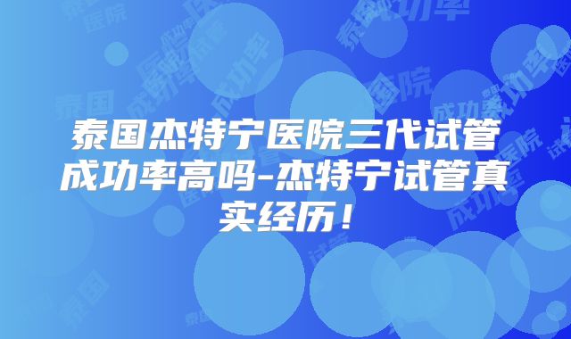 泰国杰特宁医院三代试管成功率高吗-杰特宁试管真实经历！