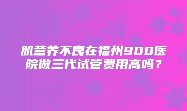 肌营养不良在福州900医院做三代试管费用高吗？