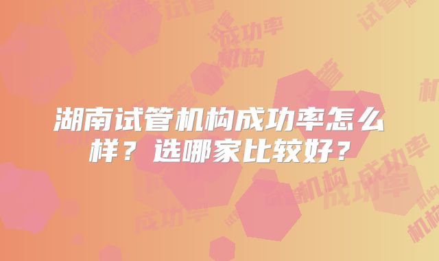 湖南试管机构成功率怎么样?选哪家比较好?