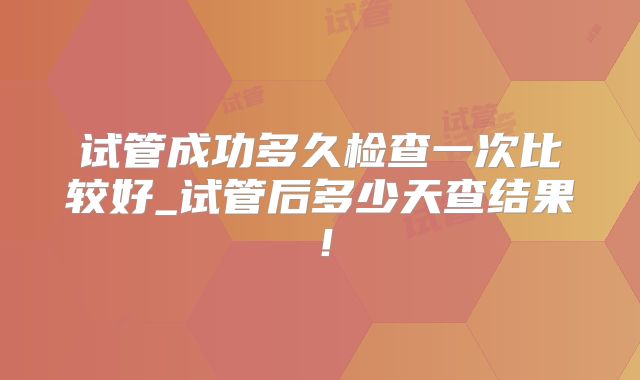 试管成功多久检查一次比较好_试管后多少天查结果!