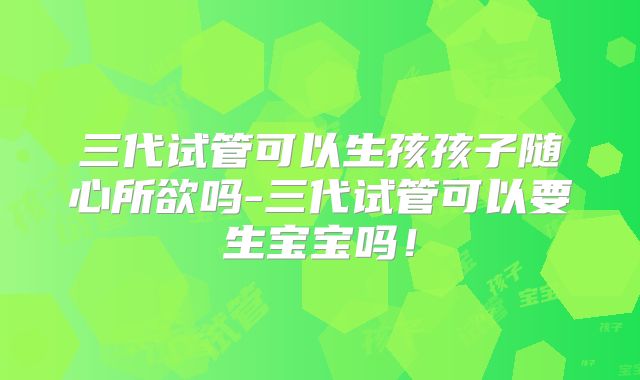 三代试管可以生孩孩子随心所欲吗-三代试管可以要生宝宝吗！