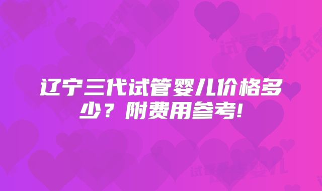 辽宁三代试管婴儿价格多少?附费用参考!