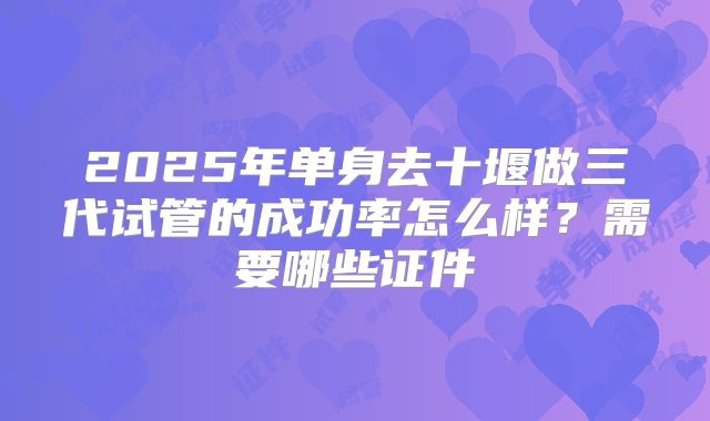 2025年单身去十堰做三代试管的成功率怎么样？需要哪些证件