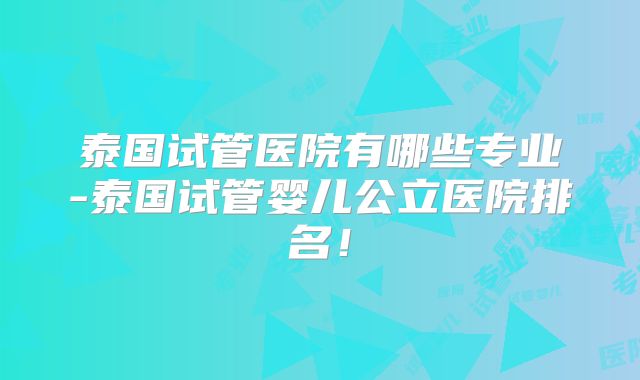 泰国试管医院有哪些专业-泰国试管婴儿公立医院排名！