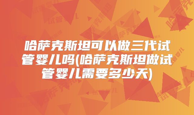 哈萨克斯坦可以做三代试管婴儿吗(哈萨克斯坦做试管婴儿需要多少天)