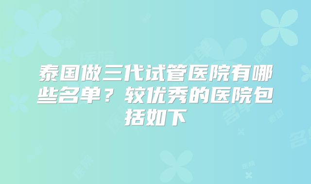 泰国做三代试管医院有哪些名单？较优秀的医院包括如下