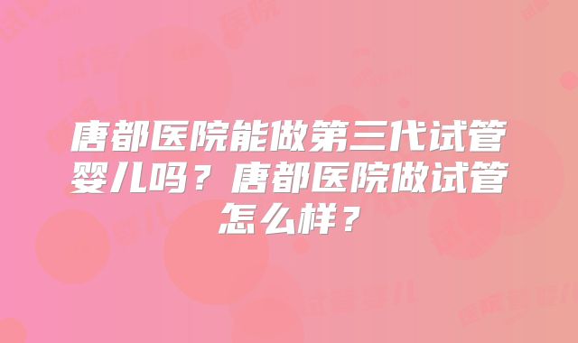 唐都医院能做第三代试管婴儿吗？唐都医院做试管怎么样？