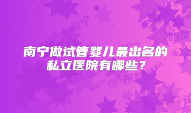 南宁做试管婴儿最出名的私立医院有哪些？