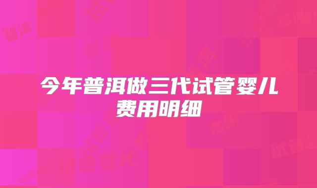 今年普洱做三代试管婴儿费用明细