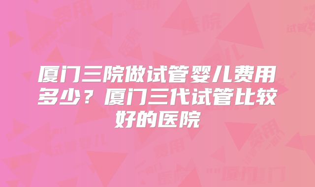 厦门三院做试管婴儿费用多少?厦门三代试管比较好的医院