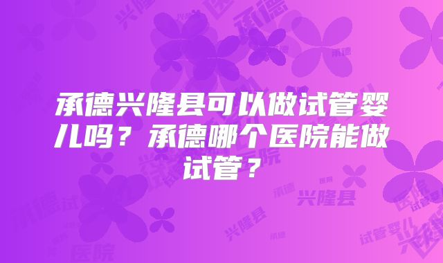 承德兴隆县可以做试管婴儿吗?承德哪个医院能做试管?