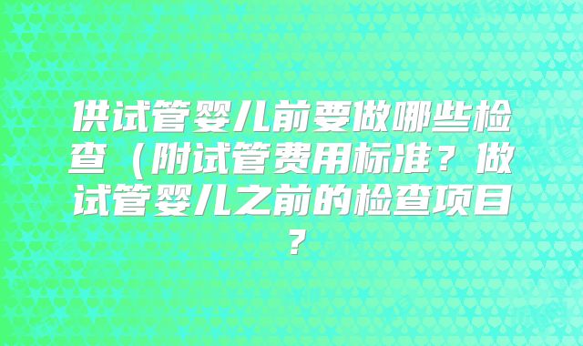 供试管婴儿前要做哪些检查（附试管费用标准？做试管婴儿之前的检查项目？