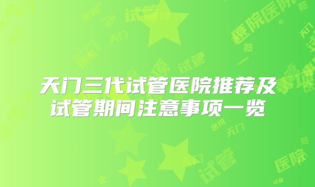 天门三代试管医院推荐及试管期间注意事项一览