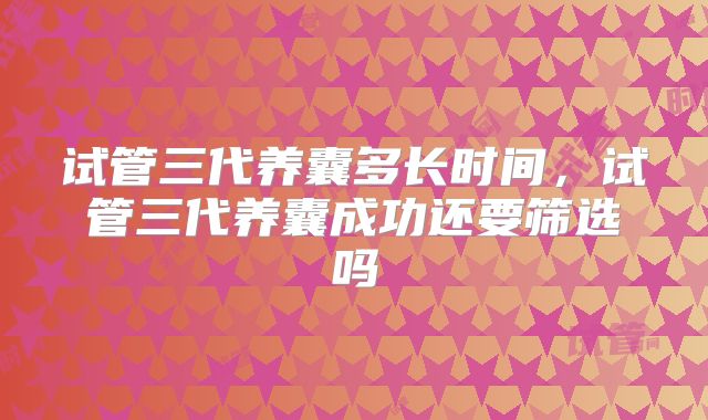 试管三代养囊多长时间，试管三代养囊成功还要筛选吗