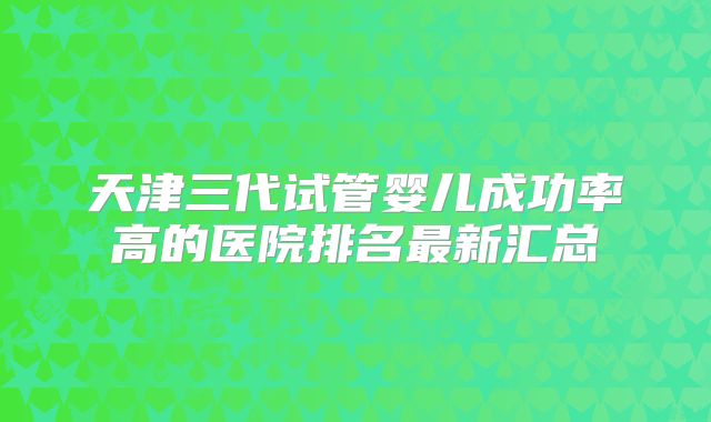 天津三代试管婴儿成功率高的医院排名最新汇总
