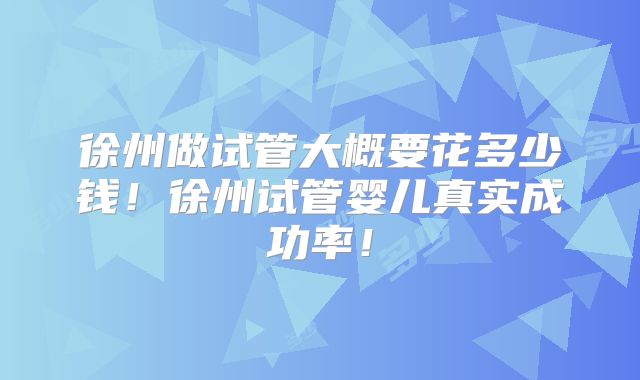 徐州做试管大概要花多少钱！徐州试管婴儿真实成功率！