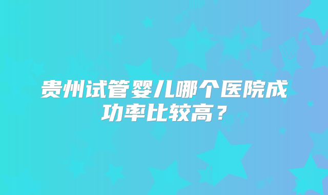 贵州试管婴儿哪个医院成功率比较高？